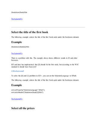 /bookstore/book/title
Try it yourself »
Select the title of the first book
The following example selects the title of the first book node under the bookstore element:
Example
/bookstore/book[1]/title
Try it yourself »
There is a problem with this. The example above shows different results in IE and other
browsers.
IE5 and later has implemented that [0] should be the first node, but according to the W3C
standard it should have been [1]!!
A Workaround!
To solve the [0] and [1] problem in IE5+, you can set the SelectionLanguage to XPath.
The following example selects the title of the first book node under the bookstore element:
Example
xml.setProperty("SelectionLanguage","XPath");
xml.selectNodes("/bookstore/book[1]/title");
Try it yourself »
Select all the prices
 