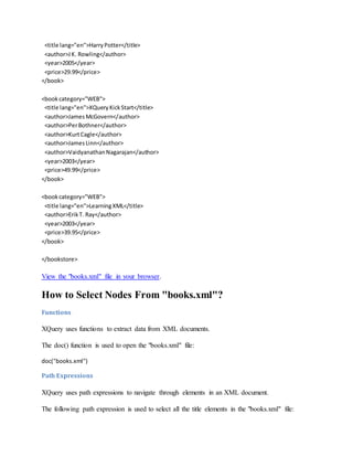 <title lang="en">HarryPotter</title>
<author>JK. Rowling</author>
<year>2005</year>
<price>29.99</price>
</book>
<bookcategory="WEB">
<title lang="en">XQueryKickStart</title>
<author>JamesMcGovern</author>
<author>PerBothner</author>
<author>KurtCagle</author>
<author>JamesLinn</author>
<author>VaidyanathanNagarajan</author>
<year>2003</year>
<price>49.99</price>
</book>
<bookcategory="WEB">
<title lang="en">LearningXML</title>
<author>ErikT. Ray</author>
<year>2003</year>
<price>39.95</price>
</book>
</bookstore>
View the "books.xml" file in your browser.
How to Select Nodes From "books.xml"?
Functions
XQuery uses functions to extract data from XML documents.
The doc() function is used to open the "books.xml" file:
doc("books.xml")
Path Expressions
XQuery uses path expressions to navigate through elements in an XML document.
The following path expression is used to select all the title elements in the "books.xml" file:
 