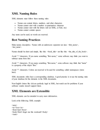 XML Naming Rules
XML elements must follow these naming rules:
 Names can contain letters, numbers, and other characters
 Names cannot start with a number or punctuation character
 Names cannot start with the letters xml (or XML, or Xml, etc)
 Names cannot contain spaces
Any name can be used, no words are reserved.
Best Naming Practices
Make names descriptive. Names with an underscore separator are nice: <first_name>,
<last_name>.
Names should be short and simple, like this: <book_title> not like this: <the_title_of_the_book>.
Avoid "-" characters. If you name something "first-name," some software may think you want to
subtract name from first.
Avoid "." characters. If you name something "first.name," some software may think that "name"
is a property of the object "first."
Avoid ":" characters. Colons are reserved to be used for something called namespaces (more
later).
XML documents often have a corresponding database. A good practice is to use the naming rules
of your database for the elements in the XML documents.
Non-English letters like éòá are perfectly legal in XML, but watch out for problems if your
software vendor doesn't support them.
XML Elements are Extensible
XML elements can be extended to carry more information.
Look at the following XML example:
<note>
<to>Tove</to>
<from>Jani</from>
<body>Don't forget me this weekend!</body>
</note>
 