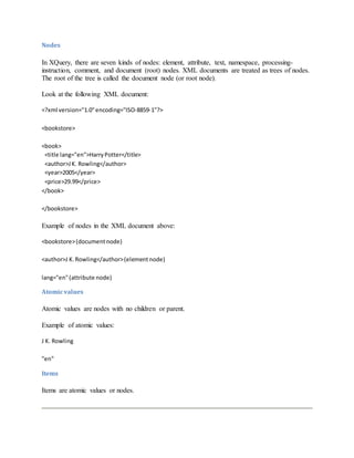 Nodes
In XQuery, there are seven kinds of nodes: element, attribute, text, namespace, processing-
instruction, comment, and document (root) nodes. XML documents are treated as trees of nodes.
The root of the tree is called the document node (or root node).
Look at the following XML document:
<?xml version="1.0"encoding="ISO-8859-1"?>
<bookstore>
<book>
<title lang="en">HarryPotter</title>
<author>JK. Rowling</author>
<year>2005</year>
<price>29.99</price>
</book>
</bookstore>
Example of nodes in the XML document above:
<bookstore>(documentnode)
<author>J K.Rowling</author>(elementnode)
lang="en"(attribute node)
Atomicvalues
Atomic values are nodes with no children or parent.
Example of atomic values:
J K. Rowling
"en"
Items
Items are atomic values or nodes.
 