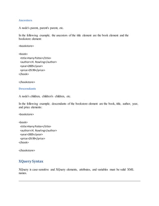 Ancestors
A node's parent, parent's parent, etc.
In the following example; the ancestors of the title element are the book element and the
bookstore element:
<bookstore>
<book>
<title>HarryPotter</title>
<author>JK. Rowling</author>
<year>2005</year>
<price>29.99</price>
</book>
</bookstore>
Descendants
A node's children, children's children, etc.
In the following example; descendants of the bookstore element are the book, title, author, year,
and price elements:
<bookstore>
<book>
<title>HarryPotter</title>
<author>JK. Rowling</author>
<year>2005</year>
<price>29.99</price>
</book>
</bookstore>
XQuery Syntax
XQuery is case-sensitive and XQuery elements, attributes, and variables must be valid XML
names.
 