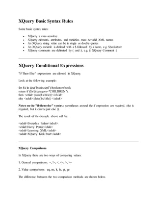 XQuery Basic Syntax Rules
Some basic syntax rules:
 XQuery is case-sensitive
 XQuery elements, attributes, and variables must be valid XML names
 An XQuery string value can be in single or double quotes
 An XQuery variable is defined with a $ followed by a name, e.g. $bookstore
 XQuery comments are delimited by (: and :), e.g. (: XQuery Comment :)
XQuery Conditional Expressions
"If-Then-Else" expressions are allowed in XQuery.
Look at the following example:
for $x in doc("books.xml")/bookstore/book
return if ($x/@category="CHILDREN")
then <child>{data($x/title)}</child>
else <adult>{data($x/title)}</adult>
Notes on the "if-then-else" syntax: parentheses around the if expression are required. else is
required, but it can be just else ().
The result of the example above will be:
<adult>Everyday Italian</adult>
<child>Harry Potter</child>
<adult>Learning XML</adult>
<adult>XQuery Kick Start</adult>
XQuery Comparisons
In XQuery there are two ways of comparing values.
1. General comparisons: =, !=, <, <=, >, >=
2. Value comparisons: eq, ne, lt, le, gt, ge
The difference between the two comparison methods are shown below.
 
