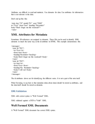 Attributes are difficult to read and maintain. Use elements for data. Use attributes for information
that is not relevant to the data.
Don't end up like this:
<note day="10" month="01" year="2008"
to="Tove" from="Jani" heading="Reminder"
body="Don't forget me this weekend!">
</note>
XML Attributes for Metadata
Sometimes ID references are assigned to elements. These IDs can be used to identify XML
elements in much the same way as the id attribute in HTML. This example demonstrates this:
<messages>
<note id="501">
<to>Tove</to>
<from>Jani</from>
<heading>Reminder</heading>
<body>Don't forget me this weekend!</body>
</note>
<note id="502">
<to>Jani</to>
<from>Tove</from>
<heading>Re: Reminder</heading>
<body>I will not</body>
</note>
</messages>
The id attributes above are for identifying the different notes. It is not a part of the note itself.
What I'm trying to say here is that metadata (data about data) should be stored as attributes, and
the data itself should be stored as elements.
XML Validation
XML with correct syntax is "Well Formed" XML.
XML validated against a DTD is "Valid" XML.
Well Formed XML Documents
A "Well Formed" XML document has correct XML syntax.
 