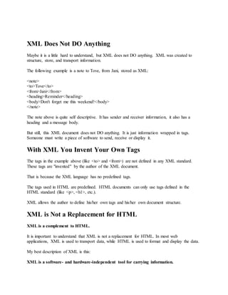 XML Does Not DO Anything
Maybe it is a little hard to understand, but XML does not DO anything. XML was created to
structure, store, and transport information.
The following example is a note to Tove, from Jani, stored as XML:
<note>
<to>Tove</to>
<from>Jani</from>
<heading>Reminder</heading>
<body>Don't forget me this weekend!</body>
</note>
The note above is quite self descriptive. It has sender and receiver information, it also has a
heading and a message body.
But still, this XML document does not DO anything. It is just information wrapped in tags.
Someone must write a piece of software to send, receive or display it.
With XML You Invent Your Own Tags
The tags in the example above (like <to> and <from>) are not defined in any XML standard.
These tags are "invented" by the author of the XML document.
That is because the XML language has no predefined tags.
The tags used in HTML are predefined. HTML documents can only use tags defined in the
HTML standard (like <p>, <h1>, etc.).
XML allows the author to define his/her own tags and his/her own document structure.
XML is Not a Replacement for HTML
XML is a complement to HTML.
It is important to understand that XML is not a replacement for HTML. In most web
applications, XML is used to transport data, while HTML is used to format and display the data.
My best description of XML is this:
XML is a software- and hardware-independent tool for carrying information.
 