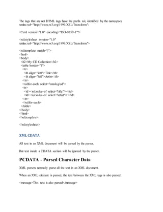 The tags that are not HTML tags have the prefix xsl, identified by the namespace
xmlns:xsl="http://www.w3.org/1999/XSL/Transform":
<?xml version="1.0" encoding="ISO-8859-1"?>
<xsl:stylesheet version="1.0"
xmlns:xsl="http://www.w3.org/1999/XSL/Transform">
<xsl:template match="/">
<html>
<body>
<h2>My CD Collection</h2>
<table border="1">
<tr>
<th align="left">Title</th>
<th align="left">Artist</th>
</tr>
<xsl:for-each select="catalog/cd">
<tr>
<td><xsl:value-of select="title"/></td>
<td><xsl:value-of select="artist"/></td>
</tr>
</xsl:for-each>
</table>
</body>
</html>
</xsl:template>
</xsl:stylesheet>
XML CDATA
All text in an XML document will be parsed by the parser.
But text inside a CDATA section will be ignored by the parser.
PCDATA - Parsed Character Data
XML parsers normally parse all the text in an XML document.
When an XML element is parsed, the text between the XML tags is also parsed:
<message>This text is also parsed</message>
 