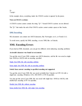 ]]>
</script>
In the example above, everything inside the CDATA section is ignored by the parser.
Notes on CDATA sections:
A CDATA section cannot contain the string "]]>". Nested CDATA sections are not allowed.
The "]]>" that marks the end of the CDATA section cannot contain spaces or line breaks.
XML Encoding
ML documents can contain non ASCII characters, like Norwegian æ ø å , or French ê è é.
To avoid errors, specify the XML encoding, or save XML files as Unicode.
XML Encoding Errors
If you load an XML document, you can get two different errors indicating encoding problems:
An invalid character was found in text content.
You get this error if your XML contains non ASCII characters, and the file was saved as single-
byte ANSI (or ASCII) with no encoding specified.
Single byte XML file with encoding attribute.
Same single byte XML file with no encoding attribute.
Switch from current encoding to specified encoding not supported.
You get this error if your XML file was saved as double-byte Unicode (or UTF-16) with a
single-byte encoding (Windows-1252, ISO-8859-1, UTF-8) specified.
You also get this error if your XML file was saved with single-byte ANSI (or ASCII), with
double-byte encoding (UTF-16) specified.
Double byte XML file without encoding.
Same double byte XML file with single byte encoding.
 