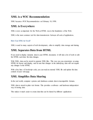 XML is a W3C Recommendation
XML became a W3C Recommendation on February 10, 1998.
XML is Everywhere
XML is now as important for the Web as HTML was to the foundation of the Web.
XML is the most common tool for data transmissions between all sorts of applications.
How Can XML be Used?
XML is used in many aspects of web development, often to simplify data storage and sharing.
XML Separates Data from HTML
If you need to display dynamic data in your HTML document, it will take a lot of work to edit
the HTML each time the data changes.
With XML, data can be stored in separate XML files. This way you can concentrate on using
HTML for layout and display, and be sure that changes in the underlying data will not require
any changes to the HTML.
With a few lines of JavaScript code, you can read an external XML file and update the data
content of your web page.
XML Simplifies Data Sharing
In the real world, computer systems and databases contain data in incompatible formats.
XML data is stored in plain text format. This provides a software- and hardware-independent
way of storing data.
This makes it much easier to create data that can be shared by different applications
 