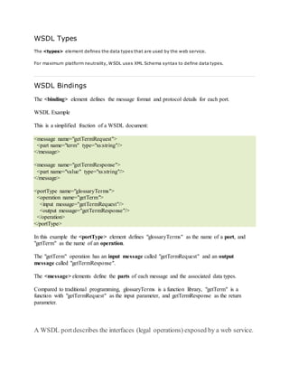 WSDL Types
The <types> element defines the data types that are used by the web service.
For maximum platform neutrality, WSDL uses XML Schema syntax to define data types.
WSDL Bindings
The <binding> element defines the message format and protocol details for each port.
WSDL Example
This is a simplified fraction of a WSDL document:
<message name="getTermRequest">
<part name="term" type="xs:string"/>
</message>
<message name="getTermResponse">
<part name="value" type="xs:string"/>
</message>
<portType name="glossaryTerms">
<operation name="getTerm">
<input message="getTermRequest"/>
<output message="getTermResponse"/>
</operation>
</portType>
In this example the <portType> element defines "glossaryTerms" as the name of a port, and
"getTerm" as the name of an operation.
The "getTerm" operation has an input message called "getTermRequest" and an output
message called "getTermResponse".
The <message> elements define the parts of each message and the associated data types.
Compared to traditional programming, glossaryTerms is a function library, "getTerm" is a
function with "getTermRequest" as the input parameter, and getTermResponse as the return
parameter.
A WSDL portdescribes the interfaces (legal operations) exposed by a web service.
 