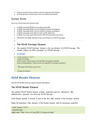  A Body element that contains call and response information
 A Fault element containing errors and status information
Syntax Rules
Here are some important syntax rules:
 A SOAP message MUST be encoded using XML
 A SOAP message MUST use the SOAP Envelope namespace
 A SOAP message MUST use the SOAP Encoding namespace
 A SOAP message must NOT contain a DTD reference
 A SOAP message must NOT contain XML Processing Instructions
 The SOAP Envelope element is the root element of a SOAP message.

 The SOAP Envelope Element
 The required SOAP Envelope element is the root element of a SOAP message. This
element defines the XML document as a SOAP message.
 Example
 <?xml version="1.0"?>
<soap:Envelope
xmlns:soap="http://www.w3.org/2001/12/soap-envelope"
soap:encodingStyle="http://www.w3.org/2001/12/soap-encoding">
...
Message information goes here
...
</soap:Envelope>
SOAP Header Element
The SOAP Header element contains header information.
The SOAP Header Element
The optional SOAP Header element contains application-specific information (like
authentication, payment, etc) about the SOAP message.
If the Header element is present, it must be the first child element of the Envelope element.
Note: All immediate child elements of the Header element must be namespace-qualified.
<?xml version="1.0"?>
<soap:Envelope
xmlns:soap="http://www.w3.org/2001/12/soap-envelope"
 