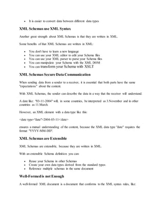  It is easier to convert data between different data types
XML Schemas use XML Syntax
Another great strength about XML Schemas is that they are written in XML.
Some benefits of that XML Schemas are written in XML:
 You don't have to learn a new language
 You can use your XML editor to edit your Schema files
 You can use your XML parser to parse your Schema files
 You can manipulate your Schema with the XML DOM
 You can transform your Schema with XSLT
XML Schemas Secure Data Communication
When sending data from a sender to a receiver, it is essential that both parts have the same
"expectations" about the content.
With XML Schemas, the sender can describe the data in a way that the receiver will understand.
A date like: "03-11-2004" will, in some countries, be interpreted as 3.November and in other
countries as 11.March.
However, an XML element with a data type like this:
<date type="date">2004-03-11</date>
ensures a mutual understanding of the content, because the XML data type "date" requires the
format "YYYY-MM-DD".
XML Schemas are Extensible
XML Schemas are extensible, because they are written in XML.
With an extensible Schema definition you can:
 Reuse your Schema in other Schemas
 Create your own data types derived from the standard types
 Reference multiple schemas in the same document
Well-Formedis not Enough
A well-formed XML document is a document that conforms to the XML syntax rules, like:
 
