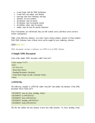  it must begin with the XML declaration
 it must have one unique root element
 start-tags must have matching end-tags
 elements are case sensitive
 all elements must be closed
 all elements must be properly nested
 all attribute values must be quoted
 entities must be used for special characters
Even if documents are well-formed they can still contain errors, and those errors can have
serious consequences.
Think of the following situation: you order 5 gross of laser printers, instead of 5 laser printers.
With XML Schemas, most of these errors can be caught by your validating software.
XSD How To?
XML documents can have a reference to a DTD or to an XML Schema.
A Simple XML Document
Look at this simple XML document called "note.xml":
<?xml version="1.0"?>
<note>
<to>Tove</to>
<from>Jani</from>
<heading>Reminder</heading>
<body>Don't forget me this weekend!</body>
</note>
A DTD File
The following example is a DTD file called "note.dtd" that defines the elements of the XML
document above ("note.xml"):
<!ELEMENT note (to, from, heading, body)>
<!ELEMENT to (#PCDATA)>
<!ELEMENT from (#PCDATA)>
<!ELEMENT heading (#PCDATA)>
<!ELEMENT body (#PCDATA)>
The first line defines the note element to have four child elements: "to, from, heading, body".
 