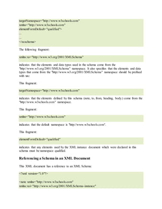 targetNamespace="http://www.w3schools.com"
xmlns="http://www.w3schools.com"
elementFormDefault="qualified">
...
...
</xs:schema>
The following fragment:
xmlns:xs="http://www.w3.org/2001/XMLSchema"
indicates that the elements and data types used in the schema come from the
"http://www.w3.org/2001/XMLSchema" namespace. It also specifies that the elements and data
types that come from the "http://www.w3.org/2001/XMLSchema" namespace should be prefixed
with xs:
This fragment:
targetNamespace="http://www.w3schools.com"
indicates that the elements defined by this schema (note, to, from, heading, body.) come from the
"http://www.w3schools.com" namespace.
This fragment:
xmlns="http://www.w3schools.com"
indicates that the default namespace is "http://www.w3schools.com".
This fragment:
elementFormDefault="qualified"
indicates that any elements used by the XML instance document which were declared in this
schema must be namespace qualified.
Referencing a Schema in an XML Document
This XML document has a reference to an XML Schema:
<?xml version="1.0"?>
<note xmlns="http://www.w3schools.com"
xmlns:xsi="http://www.w3.org/2001/XMLSchema-instance"
 
