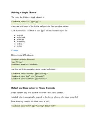 Defining a Simple Element
The syntax for defining a simple element is:
<xs:element name="xxx" type="yyy"/>
where xxx is the name of the element and yyy is the data type of the element.
XML Schema has a lot of built-in data types. The most common types are:
 xs:string
 xs:decimal
 xs:integer
 xs:boolean
 xs:date
 xs:time
Example
Here are some XML elements:
<lastname>Refsnes</lastname>
<age>36</age>
<dateborn>1970-03-27</dateborn>
And here are the corresponding simple element definitions:
<xs:element name="lastname" type="xs:string"/>
<xs:element name="age" type="xs:integer"/>
<xs:element name="dateborn" type="xs:date"/>
Default and Fixed Values for Simple Elements
Simple elements may have a default value OR a fixed value specified.
A default value is automatically assigned to the element when no other value is specified.
In the following example the default value is "red":
<xs:element name="color" type="xs:string" default="red"/>
 
