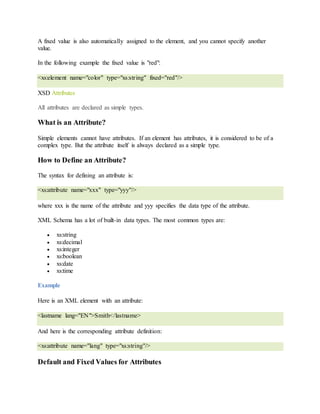 A fixed value is also automatically assigned to the element, and you cannot specify another
value.
In the following example the fixed value is "red":
<xs:element name="color" type="xs:string" fixed="red"/>
XSD Attributes
All attributes are declared as simple types.
What is an Attribute?
Simple elements cannot have attributes. If an element has attributes, it is considered to be of a
complex type. But the attribute itself is always declared as a simple type.
How to Define an Attribute?
The syntax for defining an attribute is:
<xs:attribute name="xxx" type="yyy"/>
where xxx is the name of the attribute and yyy specifies the data type of the attribute.
XML Schema has a lot of built-in data types. The most common types are:
 xs:string
 xs:decimal
 xs:integer
 xs:boolean
 xs:date
 xs:time
Example
Here is an XML element with an attribute:
<lastname lang="EN">Smith</lastname>
And here is the corresponding attribute definition:
<xs:attribute name="lang" type="xs:string"/>
Default and Fixed Values for Attributes
 