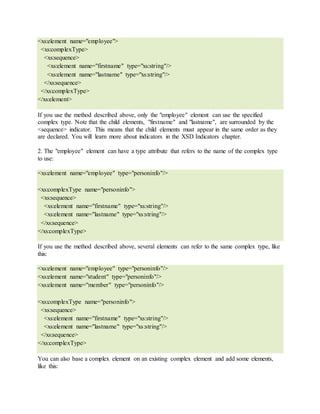 <xs:element name="employee">
<xs:complexType>
<xs:sequence>
<xs:element name="firstname" type="xs:string"/>
<xs:element name="lastname" type="xs:string"/>
</xs:sequence>
</xs:complexType>
</xs:element>
If you use the method described above, only the "employee" element can use the specified
complex type. Note that the child elements, "firstname" and "lastname", are surrounded by the
<sequence> indicator. This means that the child elements must appear in the same order as they
are declared. You will learn more about indicators in the XSD Indicators chapter.
2. The "employee" element can have a type attribute that refers to the name of the complex type
to use:
<xs:element name="employee" type="personinfo"/>
<xs:complexType name="personinfo">
<xs:sequence>
<xs:element name="firstname" type="xs:string"/>
<xs:element name="lastname" type="xs:string"/>
</xs:sequence>
</xs:complexType>
If you use the method described above, several elements can refer to the same complex type, like
this:
<xs:element name="employee" type="personinfo"/>
<xs:element name="student" type="personinfo"/>
<xs:element name="member" type="personinfo"/>
<xs:complexType name="personinfo">
<xs:sequence>
<xs:element name="firstname" type="xs:string"/>
<xs:element name="lastname" type="xs:string"/>
</xs:sequence>
</xs:complexType>
You can also base a complex element on an existing complex element and add some elements,
like this:
 