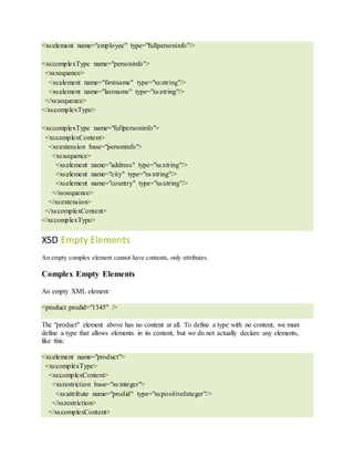 <xs:element name="employee" type="fullpersoninfo"/>
<xs:complexType name="personinfo">
<xs:sequence>
<xs:element name="firstname" type="xs:string"/>
<xs:element name="lastname" type="xs:string"/>
</xs:sequence>
</xs:complexType>
<xs:complexType name="fullpersoninfo">
<xs:complexContent>
<xs:extension base="personinfo">
<xs:sequence>
<xs:element name="address" type="xs:string"/>
<xs:element name="city" type="xs:string"/>
<xs:element name="country" type="xs:string"/>
</xs:sequence>
</xs:extension>
</xs:complexContent>
</xs:complexType>
XSD Empty Elements
An empty complex element cannot have contents, only attributes.
Complex Empty Elements
An empty XML element:
<product prodid="1345" />
The "product" element above has no content at all. To define a type with no content, we must
define a type that allows elements in its content, but we do not actually declare any elements,
like this:
<xs:element name="product">
<xs:complexType>
<xs:complexContent>
<xs:restriction base="xs:integer">
<xs:attribute name="prodid" type="xs:positiveInteger"/>
</xs:restriction>
</xs:complexContent>
 