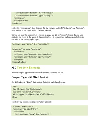 <xs:element name="firstname" type="xs:string"/>
<xs:element name="lastname" type="xs:string"/>
</xs:sequence>
</xs:complexType>
</xs:element>
Notice the <xs:sequence> tag. It means that the elements defined ("firstname" and "lastname")
must appear in that order inside a "person" element.
Or you can give the complexType element a name, and let the "person" element have a type
attribute that refers to the name of the complexType (if you use this method, several elements
can refer to the same complex type):
<xs:element name="person" type="persontype"/>
<xs:complexType name="persontype">
<xs:sequence>
<xs:element name="firstname" type="xs:string"/>
<xs:element name="lastname" type="xs:string"/>
</xs:sequence>
</xs:complexType>
XSD Text-Only Elements
A mixed complex type element can contain attributes, elements, and text.
Complex Types with Mixed Content
An XML element, "letter", that contains both text and other elements:
<letter>
Dear Mr.<name>John Smith</name>.
Your order <orderid>1032</orderid>
will be shipped on <shipdate>2001-07-13</shipdate>.
</letter>
The following schema declares the "letter" element:
<xs:element name="letter">
<xs:complexType mixed="true">
<xs:sequence>
<xs:element name="name" type="xs:string"/>
 
