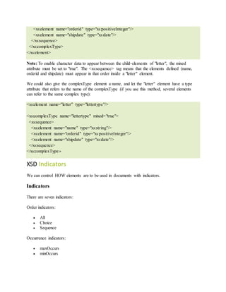 <xs:element name="orderid" type="xs:positiveInteger"/>
<xs:element name="shipdate" type="xs:date"/>
</xs:sequence>
</xs:complexType>
</xs:element>
Note: To enable character data to appear between the child-elements of "letter", the mixed
attribute must be set to "true". The <xs:sequence> tag means that the elements defined (name,
orderid and shipdate) must appear in that order inside a "letter" element.
We could also give the complexType element a name, and let the "letter" element have a type
attribute that refers to the name of the complexType (if you use this method, several elements
can refer to the same complex type):
<xs:element name="letter" type="lettertype"/>
<xs:complexType name="lettertype" mixed="true">
<xs:sequence>
<xs:element name="name" type="xs:string"/>
<xs:element name="orderid" type="xs:positiveInteger"/>
<xs:element name="shipdate" type="xs:date"/>
</xs:sequence>
</xs:complexType>
XSD Indicators
We can control HOW elements are to be used in documents with indicators.
Indicators
There are seven indicators:
Order indicators:
 All
 Choice
 Sequence
Occurrence indicators:
 maxOccurs
 minOccurs
 