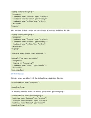 <xs:group name="persongroup">
<xs:sequence>
<xs:element name="firstname" type="xs:string"/>
<xs:element name="lastname" type="xs:string"/>
<xs:element name="birthday" type="xs:date"/>
</xs:sequence>
</xs:group>
After you have defined a group, you can reference it in another definition, like this:
<xs:group name="persongroup">
<xs:sequence>
<xs:element name="firstname" type="xs:string"/>
<xs:element name="lastname" type="xs:string"/>
<xs:element name="birthday" type="xs:date"/>
</xs:sequence>
</xs:group>
<xs:element name="person" type="personinfo"/>
<xs:complexType name="personinfo">
<xs:sequence>
<xs:group ref="persongroup"/>
<xs:element name="country" type="xs:string"/>
</xs:sequence>
</xs:complexType>
AttributeGroups
Attribute groups are defined with the attributeGroup declaration, like this:
<xs:attributeGroup name="groupname">
...
</xs:attributeGroup>
The following example defines an attribute group named "personattrgroup":
<xs:attributeGroup name="personattrgroup">
<xs:attribute name="firstname" type="xs:string"/>
<xs:attribute name="lastname" type="xs:string"/>
<xs:attribute name="birthday" type="xs:date"/>
</xs:attributeGroup>
 