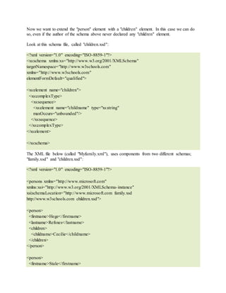 Now we want to extend the "person" element with a "children" element. In this case we can do
so, even if the author of the schema above never declared any "children" element.
Look at this schema file, called "children.xsd":
<?xml version="1.0" encoding="ISO-8859-1"?>
<xs:schema xmlns:xs="http://www.w3.org/2001/XMLSchema"
targetNamespace="http://www.w3schools.com"
xmlns="http://www.w3schools.com"
elementFormDefault="qualified">
<xs:element name="children">
<xs:complexType>
<xs:sequence>
<xs:element name="childname" type="xs:string"
maxOccurs="unbounded"/>
</xs:sequence>
</xs:complexType>
</xs:element>
</xs:schema>
The XML file below (called "Myfamily.xml"), uses components from two different schemas;
"family.xsd" and "children.xsd":
<?xml version="1.0" encoding="ISO-8859-1"?>
<persons xmlns="http://www.microsoft.com"
xmlns:xsi="http://www.w3.org/2001/XMLSchema-instance"
xsi:schemaLocation="http://www.microsoft.com family.xsd
http://www.w3schools.com children.xsd">
<person>
<firstname>Hege</firstname>
<lastname>Refsnes</lastname>
<children>
<childname>Cecilie</childname>
</children>
</person>
<person>
<firstname>Stale</firstname>
 