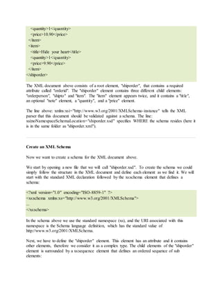 <quantity>1</quantity>
<price>10.90</price>
</item>
<item>
<title>Hide your heart</title>
<quantity>1</quantity>
<price>9.90</price>
</item>
</shiporder>
The XML document above consists of a root element, "shiporder", that contains a required
attribute called "orderid". The "shiporder" element contains three different child elements:
"orderperson", "shipto" and "item". The "item" element appears twice, and it contains a "title",
an optional "note" element, a "quantity", and a "price" element.
The line above: xmlns:xsi="http://www.w3.org/2001/XMLSchema-instance" tells the XML
parser that this document should be validated against a schema. The line:
xsi:noNamespaceSchemaLocation="shiporder.xsd" specifies WHERE the schema resides (here it
is in the same folder as "shiporder.xml").
Create an XML Schema
Now we want to create a schema for the XML document above.
We start by opening a new file that we will call "shiporder.xsd". To create the schema we could
simply follow the structure in the XML document and define each element as we find it. We will
start with the standard XML declaration followed by the xs:schema element that defines a
schema:
<?xml version="1.0" encoding="ISO-8859-1" ?>
<xs:schema xmlns:xs="http://www.w3.org/2001/XMLSchema">
...
</xs:schema>
In the schema above we use the standard namespace (xs), and the URI associated with this
namespace is the Schema language definition, which has the standard value of
http://www.w3.org/2001/XMLSchema.
Next, we have to define the "shiporder" element. This element has an attribute and it contains
other elements, therefore we consider it as a complex type. The child elements of the "shiporder"
element is surrounded by a xs:sequence element that defines an ordered sequence of sub
elements:
 