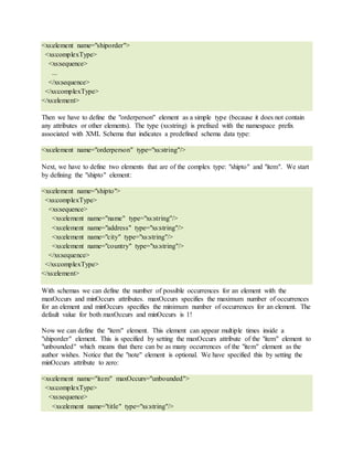 <xs:element name="shiporder">
<xs:complexType>
<xs:sequence>
...
</xs:sequence>
</xs:complexType>
</xs:element>
Then we have to define the "orderperson" element as a simple type (because it does not contain
any attributes or other elements). The type (xs:string) is prefixed with the namespace prefix
associated with XML Schema that indicates a predefined schema data type:
<xs:element name="orderperson" type="xs:string"/>
Next, we have to define two elements that are of the complex type: "shipto" and "item". We start
by defining the "shipto" element:
<xs:element name="shipto">
<xs:complexType>
<xs:sequence>
<xs:element name="name" type="xs:string"/>
<xs:element name="address" type="xs:string"/>
<xs:element name="city" type="xs:string"/>
<xs:element name="country" type="xs:string"/>
</xs:sequence>
</xs:complexType>
</xs:element>
With schemas we can define the number of possible occurrences for an element with the
maxOccurs and minOccurs attributes. maxOccurs specifies the maximum number of occurrences
for an element and minOccurs specifies the minimum number of occurrences for an element. The
default value for both maxOccurs and minOccurs is 1!
Now we can define the "item" element. This element can appear multiple times inside a
"shiporder" element. This is specified by setting the maxOccurs attribute of the "item" element to
"unbounded" which means that there can be as many occurrences of the "item" element as the
author wishes. Notice that the "note" element is optional. We have specified this by setting the
minOccurs attribute to zero:
<xs:element name="item" maxOccurs="unbounded">
<xs:complexType>
<xs:sequence>
<xs:element name="title" type="xs:string"/>
 