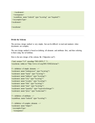 </xs:element>
</xs:sequence>
<xs:attribute name="orderid" type="xs:string" use="required"/>
</xs:complexType>
</xs:element>
</xs:schema>
Divide the Schema
The previous design method is very simple, but can be difficult to read and maintain when
documents are complex.
The next design method is based on defining all elements and attributes first, and then referring
to them using the ref attribute.
Here is the new design of the schema file ("shiporder.xsd"):
<?xml version="1.0" encoding="ISO-8859-1" ?>
<xs:schema xmlns:xs="http://www.w3.org/2001/XMLSchema">
<!-- definition of simple elements -->
<xs:element name="orderperson" type="xs:string"/>
<xs:element name="name" type="xs:string"/>
<xs:element name="address" type="xs:string"/>
<xs:element name="city" type="xs:string"/>
<xs:element name="country" type="xs:string"/>
<xs:element name="title" type="xs:string"/>
<xs:element name="note" type="xs:string"/>
<xs:element name="quantity" type="xs:positiveInteger"/>
<xs:element name="price" type="xs:decimal"/>
<!-- definition of attributes -->
<xs:attribute name="orderid" type="xs:string"/>
<!-- definition of complex elements -->
<xs:element name="shipto">
<xs:complexType>
<xs:sequence>
 