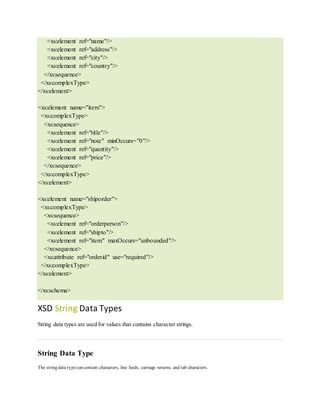 <xs:element ref="name"/>
<xs:element ref="address"/>
<xs:element ref="city"/>
<xs:element ref="country"/>
</xs:sequence>
</xs:complexType>
</xs:element>
<xs:element name="item">
<xs:complexType>
<xs:sequence>
<xs:element ref="title"/>
<xs:element ref="note" minOccurs="0"/>
<xs:element ref="quantity"/>
<xs:element ref="price"/>
</xs:sequence>
</xs:complexType>
</xs:element>
<xs:element name="shiporder">
<xs:complexType>
<xs:sequence>
<xs:element ref="orderperson"/>
<xs:element ref="shipto"/>
<xs:element ref="item" maxOccurs="unbounded"/>
</xs:sequence>
<xs:attribute ref="orderid" use="required"/>
</xs:complexType>
</xs:element>
</xs:schema>
XSD String Data Types
String data types are used for values that contains character strings.
String Data Type
The string data typecan contain characters, line feeds, carriage returns, and tab characters.
 