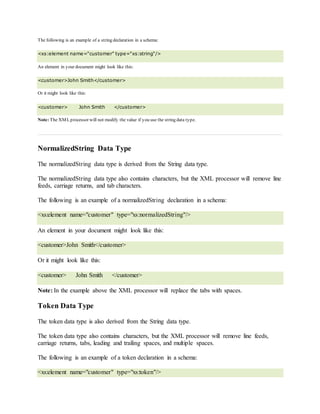 The following is an example of a string declaration in a schema:
<xs:element name="customer" type="xs:string"/>
An element in your document might look like this:
<customer>John Smith</customer>
Or it might look like this:
<customer> John Smith </customer>
Note: The XMLprocessor will not modify the value if you use the string data type.
NormalizedString Data Type
The normalizedString data type is derived from the String data type.
The normalizedString data type also contains characters, but the XML processor will remove line
feeds, carriage returns, and tab characters.
The following is an example of a normalizedString declaration in a schema:
<xs:element name="customer" type="xs:normalizedString"/>
An element in your document might look like this:
<customer>John Smith</customer>
Or it might look like this:
<customer> John Smith </customer>
Note: In the example above the XML processor will replace the tabs with spaces.
Token Data Type
The token data type is also derived from the String data type.
The token data type also contains characters, but the XML processor will remove line feeds,
carriage returns, tabs, leading and trailing spaces, and multiple spaces.
The following is an example of a token declaration in a schema:
<xs:element name="customer" type="xs:token"/>
 