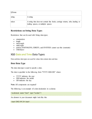 QName
string A string
token A string that does not contain line feeds, carriage returns, tabs, leading or
trailing spaces, or multiple spaces
Restrictions on String Data Types
Restrictions that can be used with String data types:
 enumeration
 length
 maxLength
 minLength
 pattern (NMTOKENS, IDREFS, and ENTITIES cannot use this constraint)
 whiteSpace
XSD Date and Time Data Types
Date and time data types are used for values that contain date and time.
Date Data Type
The date data type is used to specify a date.
The date is specified in the following form "YYYY-MM-DD" where:
 YYYY indicates the year
 MM indicates the month
 DD indicates the day
Note: All components are required!
The following is an example of a date declaration in a schema:
<xs:element name="start" type="xs:date"/>
An element in your document might look like this:
<start>2002-09-24</start>
 