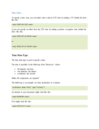 Time Zones
To specify a time zone, you can either enter a date in UTC time by adding a "Z" behind the date -
like this:
<start>2002-09-24Z</start>
or you can specify an offset from the UTC time by adding a positive or negative time behind the
date - like this:
<start>2002-09-24-06:00</start>
or
<start>2002-09-24+06:00</start>
Time Data Type
The time data type is used to specify a time.
The time is specified in the following form "hh:mm:ss" where:
 hh indicates the hour
 mm indicates the minute
 ss indicates the second
Note: All components are required!
The following is an example of a time declaration in a schema:
<xs:element name="start" type="xs:time"/>
An element in your document might look like this:
<start>09:00:00</start>
Or it might look like this:
<start>09:30:10.5</start>
 