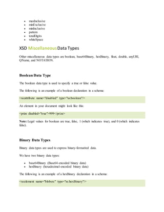  maxInclusive
 minExclusive
 minInclusive
 pattern
 totalDigits
 whiteSpace
XSD MiscellaneousData Types
Other miscellaneous data types are boolean, base64Binary, hexBinary, float, double, anyURI,
QName, and NOTATION.
Boolean Data Type
The boolean data type is used to specify a true or false value.
The following is an example of a boolean declaration in a schema:
<xs:attribute name="disabled" type="xs:boolean"/>
An element in your document might look like this:
<prize disabled="true">999</prize>
Note: Legal values for boolean are true, false, 1 (which indicates true), and 0 (which indicates
false).
Binary Data Types
Binary data types are used to express binary-formatted data.
We have two binary data types:
 base64Binary (Base64-encoded binary data)
 hexBinary (hexadecimal-encoded binary data)
The following is an example of a hexBinary declaration in a schema:
<xs:element name="blobsrc" type="xs:hexBinary"/>
 