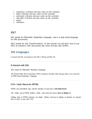  enumeration (a Boolean data type cannot use this constraint)
 length (a Boolean data type cannot use this constraint)
 maxLength (a Boolean data type cannot use this constraint)
 minLength (a Boolean data type cannot use this constraint)
 pattern
 whiteSpace
XSLT
XSL stands for EXtensible Stylesheet Language, and is a style sheet language
for XML documents.
XSLT stands for XSL Transformations. In this tutorial you will learn how to use
XSLT to transform XML documents into other formats, like XHTML.
XSL Languages
It started with XSL and ended up with XSLT, XPath, and XSL-FO.
It Started with XSL
XSL stands for EXtensible Stylesheet Language.
The World Wide Web Consortium (W3C) started to develop XSL because there was a need for
an XML-based Stylesheet Language.
CSS = Style Sheets for HTML
HTML uses predefined tags, and the meaning of each tag is well understood.
The <table> tag in HTML defines a table - and a browser knows how to display it.
Adding styles to HTML elements are simple. Telling a browser to display an element in a special
font or color, is easy with CSS.
 