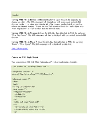 .
</catalog>
Viewing XML Files in Firefox and Internet Explorer: Open the XML file (typically by
clicking on a link) - The XML document will be displayed with color-coded root and child
elements. A plus (+) or minus sign (-) to the left of the elements can be clicked to expand or
collapse the element structure. To view the raw XML source (without the + and - signs), select
"View Page Source" or "View Source" from the browser menu.
Viewing XML Files in Netscape 6: Open the XML file, then right-click in XML file and select
"View Page Source". The XML document will then be displayed with color-coded root and child
elements.
Viewing XML Files in Opera 7: Open the XML file, then right-click in XML file and select
"Frame" / "View Source". The XML document will be displayed as plain text.
View "cdcatalog.xml"
Create an XSL Style Sheet
Then you create an XSL Style Sheet ("cdcatalog.xsl") with a transformation template:
<?xml version="1.0" encoding="ISO-8859-1"?>
<xsl:stylesheet version="1.0"
xmlns:xsl="http://www.w3.org/1999/XSL/Transform">
<xsl:template match="/">
<html>
<body>
<h2>My CD Collection</h2>
<table border="1">
<tr bgcolor="#9acd32">
<th>Title</th>
<th>Artist</th>
</tr>
<xsl:for-each select="catalog/cd">
<tr>
<td><xsl:value-of select="title"/></td>
<td><xsl:value-of select="artist"/></td>
</tr>
 