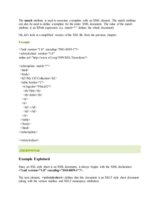 The match attribute is used to associate a template with an XML element. The match attribute
can also be used to define a template for the entire XML document. The value of the match
attribute is an XPath expression (i.e. match="/" defines the whole document).
Ok, let's look at a simplified version of the XSL file from the previous chapter:
Example
<?xml version="1.0" encoding="ISO-8859-1"?>
<xsl:stylesheet version="1.0"
xmlns:xsl="http://www.w3.org/1999/XSL/Transform">
<xsl:template match="/">
<html>
<body>
<h2>My CD Collection</h2>
<table border="1">
<tr bgcolor="#9acd32">
<th>Title</th>
<th>Artist</th>
</tr>
<tr>
<td>.</td>
<td>.</td>
</tr>
</table>
</body>
</html>
</xsl:template>
</xsl:stylesheet>
Try it yourself »
Example Explained
Since an XSL style sheet is an XML document, it always begins with the XML declaration:
<?xml version="1.0" encoding="ISO-8859-1"?>.
The next element, <xsl:stylesheet>, defines that this document is an XSLT style sheet document
(along with the version number and XSLT namespace attributes).
 
