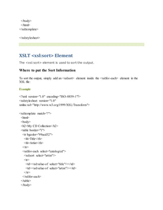 </body>
</html>
</xsl:template>
</xsl:stylesheet>
XSLT <xsl:sort> Element
The <xsl:sort> element is used to sort the output.
Where to put the Sort Information
To sort the output, simply add an <xsl:sort> element inside the <xsl:for-each> element in the
XSL file:
Example
<?xml version="1.0" encoding="ISO-8859-1"?>
<xsl:stylesheet version="1.0"
xmlns:xsl="http://www.w3.org/1999/XSL/Transform">
<xsl:template match="/">
<html>
<body>
<h2>My CD Collection</h2>
<table border="1">
<tr bgcolor="#9acd32">
<th>Title</th>
<th>Artist</th>
</tr>
<xsl:for-each select="catalog/cd">
<xsl:sort select="artist"/>
<tr>
<td><xsl:value-of select="title"/></td>
<td><xsl:value-of select="artist"/></td>
</tr>
</xsl:for-each>
</table>
</body>
 