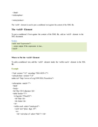 </html>
</xsl:template>
</xsl:stylesheet>
The <xsl:if> element is used to put a conditional test against the content of the XML file.
The <xsl:if> Element
To put a conditional if test against the content of the XML file, add an <xsl:if> element to the
XSL document.
Syntax
<xsl:if test="expression">
...some output if the expression is true...
</xsl:if>
Where to Put the <xsl:if> Element
To add a conditional test, add the <xsl:if> element inside the <xsl:for-each> element in the XSL
file:
Example
<?xml version="1.0" encoding="ISO-8859-1"?>
<xsl:stylesheet version="1.0"
xmlns:xsl="http://www.w3.org/1999/XSL/Transform">
<xsl:template match="/">
<html>
<body>
<h2>My CD Collection</h2>
<table border="1">
<tr bgcolor="#9acd32">
<th>Title</th>
<th>Artist</th>
</tr>
<xsl:for-each select="catalog/cd">
<xsl:if test="price > 10">
<tr>
<td><xsl:value-of select="title"/></td>
 