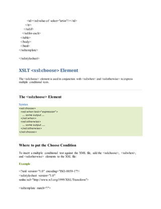 <td><xsl:value-of select="artist"/></td>
</tr>
</xsl:if>
</xsl:for-each>
</table>
</body>
</html>
</xsl:template>
</xsl:stylesheet>
XSLT <xsl:choose> Element
The <xsl:choose> element is used in conjunction with <xsl:when> and <xsl:otherwise> to express
multiple conditional tests.
The <xsl:choose> Element
Syntax
<xsl:choose>
<xsl:when test="expression">
... some output ...
</xsl:when>
<xsl:otherwise>
... some output ....
</xsl:otherwise>
</xsl:choose>
Where to put the Choose Condition
To insert a multiple conditional test against the XML file, add the <xsl:choose>, <xsl:when>,
and <xsl:otherwise> elements to the XSL file:
Example
<?xml version="1.0" encoding="ISO-8859-1"?>
<xsl:stylesheet version="1.0"
xmlns:xsl="http://www.w3.org/1999/XSL/Transform">
<xsl:template match="/">
 