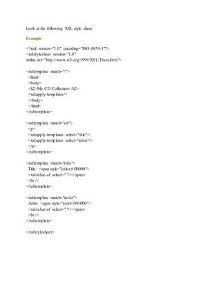 Look at the following XSL style sheet:
Example
<?xml version="1.0" encoding="ISO-8859-1"?>
<xsl:stylesheet version="1.0"
xmlns:xsl="http://www.w3.org/1999/XSL/Transform">
<xsl:template match="/">
<html>
<body>
<h2>My CD Collection</h2>
<xsl:apply-templates/>
</body>
</html>
</xsl:template>
<xsl:template match="cd">
<p>
<xsl:apply-templates select="title"/>
<xsl:apply-templates select="artist"/>
</p>
</xsl:template>
<xsl:template match="title">
Title: <span style="color:#ff0000">
<xsl:value-of select="."/></span>
<br />
</xsl:template>
<xsl:template match="artist">
Artist: <span style="color:#00ff00">
<xsl:value-of select="."/></span>
<br />
</xsl:template>
</xsl:stylesheet>
 