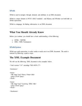 XPath
XPath is used to navigate through elements and attributes in an XML document.
XPath is a major element in W3C's XSLT standard - and XQuery and XPointer are both built on
XPath expressions.
XPath is a language for finding information in an XML document.
What You Should Already Know
Before you continue you should have a basic understanding of the following:
 HTML / XHTML
 XML / XML Namespaces
XPathSyntax
XPath uses path expressions to select nodes or node-sets in an XML document. The node is
selected by following a path or steps.
The XML Example Document
We will use the following XML document in the examples below.
<?xml version="1.0" encoding="ISO-8859-1"?>
<bookstore>
<book>
<title lang="eng">Harry Potter</title>
<price>29.99</price>
</book>
<book>
<title lang="eng">Learning XML</title>
<price>39.95</price>
</book>
</bookstore>
 