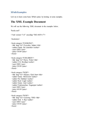 XPathExamples
Let's try to learn some basic XPath syntax by looking at some examples.
The XML Example Document
We will use the following XML document in the examples below.
"books.xml":
<?xml version="1.0" encoding="ISO-8859-1"?>
<bookstore>
<book category="COOKING">
<title lang="en">Everyday Italian</title>
<author>Giada De Laurentiis</author>
<year>2005</year>
<price>30.00</price>
</book>
<book category="CHILDREN">
<title lang="en">Harry Potter</title>
<author>J K. Rowling</author>
<year>2005</year>
<price>29.99</price>
</book>
<book category="WEB">
<title lang="en">XQuery Kick Start</title>
<author>James McGovern</author>
<author>Per Bothner</author>
<author>Kurt Cagle</author>
<author>James Linn</author>
<author>Vaidyanathan Nagarajan</author>
<year>2003</year>
<price>49.99</price>
</book>
<book category="WEB">
<title lang="en">Learning XML</title>
<author>Erik T. Ray</author>
<year>2003</year>
<price>39.95</price>
</book>
 