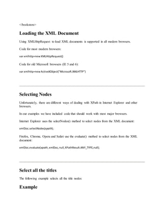 </bookstore>
Loading the XML Document
Using XMLHttpRequest to load XML documents is supported in all modern browsers.
Code for most modern browsers:
var xmlhttp=newXMLHttpRequest()
Code for old Microsoft browsers (IE 5 and 6):
var xmlhttp=newActiveXObject("Microsoft.XMLHTTP")
Selecting Nodes
Unfortunately, there are different ways of dealing with XPath in Internet Explorer and other
browsers.
In our examples we have included code that should work with most major browsers.
Internet Explorer uses the selectNodes() method to select nodes from the XML document:
xmlDoc.selectNodes(xpath);
Firefox, Chrome, Opera and Safari use the evaluate() method to select nodes from the XML
document:
xmlDoc.evaluate(xpath,xmlDoc,null,XPathResult.ANY_TYPE,null);
Select all the titles
The following example selects all the title nodes:
Example
 