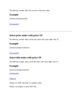 The following example selects the text from all the price nodes:
Example
/bookstore/book/price/text()
Try it yourself »
Select price nodes with price>35
The following example selects all the price nodes with a price higher than 35:
Example
/bookstore/book[price>35]/price
Try it yourself »
Select title nodes with price>35
The following example selects all the title nodes with a price higher than 35:
Example
/bookstore/book[price>35]/title
Try it yourself »
XQuery
XQuery is to XML what SQL is to database tables.
XQuery was designed to query XML data.
 