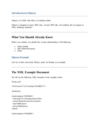 Introductionto XQuery
XQuery is to XML what SQL is to database tables.
XQuery is designed to query XML data - not just XML files, but anything that can appear as
XML, including databases.
What You Should Already Know
Before you continue you should have a basic understanding of the following:
 HTML / XHTML
 XML / XML Namespaces
 XPath
XQuery Example
Let's try to learn some basic XQuery syntax by looking at an example.
The XML Example Document
We will use the following XML document in the examples below.
"books.xml":
<?xml version="1.0"encoding="ISO-8859-1"?>
<bookstore>
<bookcategory="COOKING">
<title lang="en">EverydayItalian</title>
<author>GiadaDe Laurentiis</author>
<year>2005</year>
<price>30.00</price>
</book>
<bookcategory="CHILDREN">
 