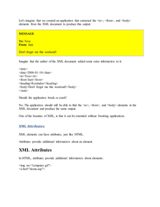 Let's imagine that we created an application that extracted the <to>, <from>, and <body>
elements from the XML document to produce this output:
MESSAGE
To: Tove
From: Jani
Don't forget me this weekend!
Imagine that the author of the XML document added some extra information to it:
<note>
<date>2008-01-10</date>
<to>Tove</to>
<from>Jani</from>
<heading>Reminder</heading>
<body>Don't forget me this weekend!</body>
</note>
Should the application break or crash?
No. The application should still be able to find the <to>, <from>, and <body> elements in the
XML document and produce the same output.
One of the beauties of XML, is that it can be extended without breaking applications.
XML Attributes
XML elements can have attributes, just like HTML.
Attributes provide additional information about an element.
XML Attributes
In HTML, attributes provide additional information about elements:
<img src="computer.gif">
<a href="demo.asp">
 