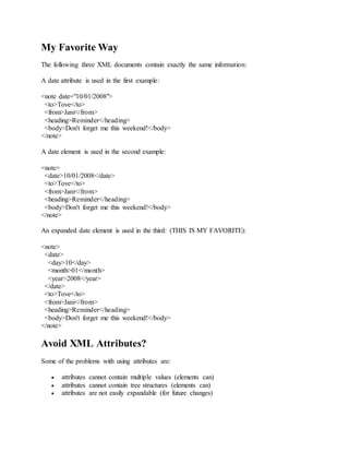 My Favorite Way
The following three XML documents contain exactly the same information:
A date attribute is used in the first example:
<note date="10/01/2008">
<to>Tove</to>
<from>Jani</from>
<heading>Reminder</heading>
<body>Don't forget me this weekend!</body>
</note>
A date element is used in the second example:
<note>
<date>10/01/2008</date>
<to>Tove</to>
<from>Jani</from>
<heading>Reminder</heading>
<body>Don't forget me this weekend!</body>
</note>
An expanded date element is used in the third: (THIS IS MY FAVORITE):
<note>
<date>
<day>10</day>
<month>01</month>
<year>2008</year>
</date>
<to>Tove</to>
<from>Jani</from>
<heading>Reminder</heading>
<body>Don't forget me this weekend!</body>
</note>
Avoid XML Attributes?
Some of the problems with using attributes are:
 attributes cannot contain multiple values (elements can)
 attributes cannot contain tree structures (elements can)
 attributes are not easily expandable (for future changes)
 