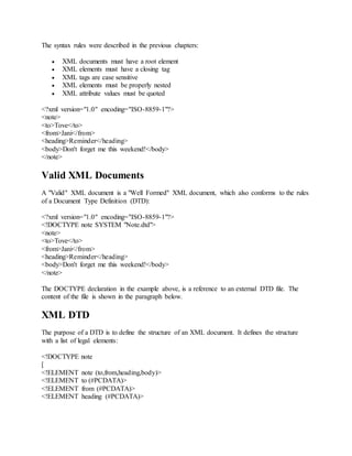 The syntax rules were described in the previous chapters:
 XML documents must have a root element
 XML elements must have a closing tag
 XML tags are case sensitive
 XML elements must be properly nested
 XML attribute values must be quoted
<?xml version="1.0" encoding="ISO-8859-1"?>
<note>
<to>Tove</to>
<from>Jani</from>
<heading>Reminder</heading>
<body>Don't forget me this weekend!</body>
</note>
Valid XML Documents
A "Valid" XML document is a "Well Formed" XML document, which also conforms to the rules
of a Document Type Definition (DTD):
<?xml version="1.0" encoding="ISO-8859-1"?>
<!DOCTYPE note SYSTEM "Note.dtd">
<note>
<to>Tove</to>
<from>Jani</from>
<heading>Reminder</heading>
<body>Don't forget me this weekend!</body>
</note>
The DOCTYPE declaration in the example above, is a reference to an external DTD file. The
content of the file is shown in the paragraph below.
XML DTD
The purpose of a DTD is to define the structure of an XML document. It defines the structure
with a list of legal elements:
<!DOCTYPE note
[
<!ELEMENT note (to,from,heading,body)>
<!ELEMENT to (#PCDATA)>
<!ELEMENT from (#PCDATA)>
<!ELEMENT heading (#PCDATA)>
 