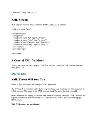 <!ELEMENT body (#PCDATA)>
]>
XML Schema
W3C supports an XML-based alternative to DTD, called XML Schema:
<xs:element name="note">
<xs:complexType>
<xs:sequence>
<xs:element name="to" type="xs:string"/>
<xs:element name="from" type="xs:string"/>
<xs:element name="heading" type="xs:string"/>
<xs:element name="body" type="xs:string"/>
</xs:sequence>
</xs:complexType>
</xs:element>
A General XML Validator
To help you check the syntax of your XML files, we have created an XML validator to syntax-
check your XML.
XML Validator
XML Errors Will Stop You
Errors in XML documents will stop your XML applications.
The W3C XML specification states that a program should stop processing an XML document if
it finds an error. The reason is that XML software should be small, fast, and compatible.
HTML browsers will display documents with errors (like missing end tags). HTML browsers are
big and incompatible because they have a lot of unnecessary code to deal with (and display)
HTML errors.
With XML, errors are not allowed.
 