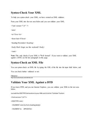 Syntax-Check Your XML
To help you syntax-check your XML, we have created an XML validator.
Paste your XML into the text area below.and you can validate your XML.
<?xml version="1.0" ?>
<note>
<to>Tove</to>
<from>Jani</Ffrom>
<heading>Reminder</heading>
<body>Don't forget me this weekend!</body>
</note>
Note: This only checks if your XML is "Well formed". If you want to validate your XML
against a DTD, see the last paragraph on this page.
Syntax-Check an XML File
You can syntax-check an XML file by typing the URL of the file into the input field below, and
You can check further validated or not.
Filename:
http://www.w3schools.com/xml/note.xml
Validate Your XML Against a DTD
If you know DTD, and you run Internet Explorer, you can validate your XML in the text area
below.
Justadd the DOCTYPE declarationtoyour XML and clickthe "Validate"button:
<?xml version="1.0"?>
<!DOCTYPE note [
<!ELEMENT note (to,from,heading,body)>
<!ELEMENT to (#PCDATA)>
 