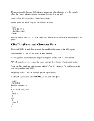 The parser does this because XML elements can contain other elements, as in this example,
where the <name> element contains two other elements (first and last):
<name><first>Bill</first><last>Gates</last></name>
and the parser will break it up into sub-elements like this:
<name>
<first>Bill</first>
<last>Gates</last>
</name>
Parsed Character Data (PCDATA) is a term used about text data that will be parsed by the XML
parser.
CDATA - (Unparsed) Character Data
The term CDATA is used about text data that should not be parsed by the XML parser.
Characters like "<" and "&" are illegal in XML elements.
"<" will generate an error because the parser interprets it as the start of a new element.
"&" will generate an error because the parser interprets it as the start of an character entity.
Some text, like JavaScript code, contains a lot of "<" or "&" characters. To avoid errors script
code can be defined as CDATA.
Everything inside a CDATA section is ignored by the parser.
A CDATA section starts with "<![CDATA[" and ends with "]]>":
<script>
<![CDATA[
function matchwo(a,b)
{
if (a < b && a < 0) then
{
return 1;
}
else
{
return 0;
}
}
 